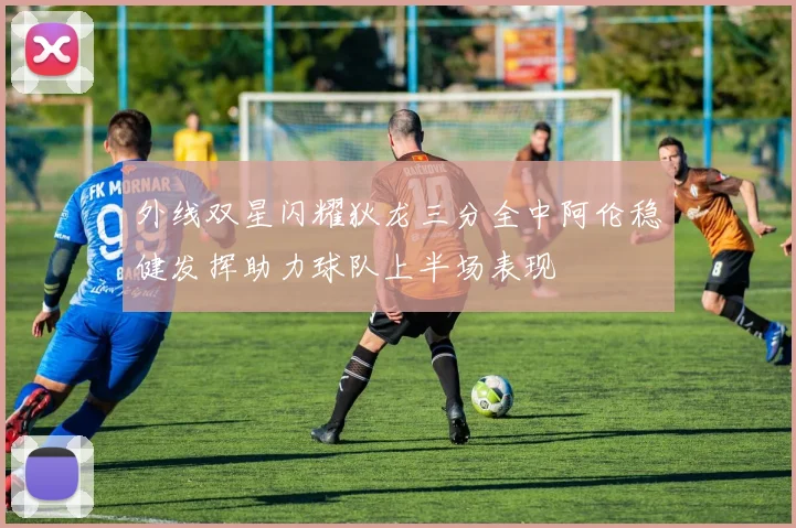 外线双星闪耀狄龙三分全中阿伦稳健发挥助力球队上半场表现