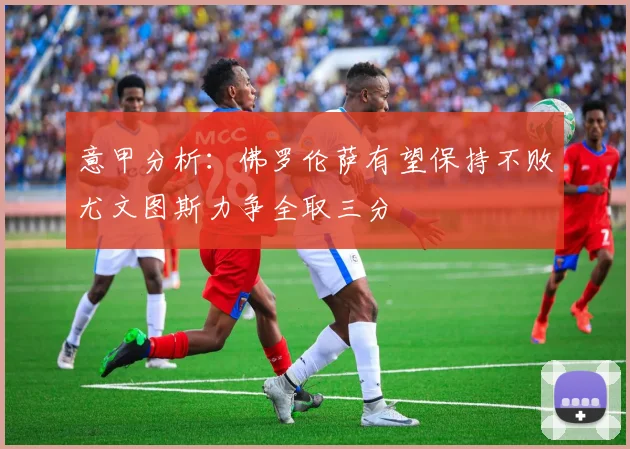 意甲分析：佛罗伦萨有望保持不败尤文图斯力争全取三分