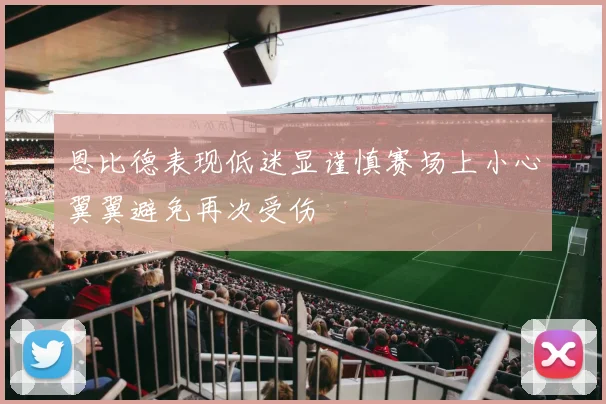 恩比德表现低迷显谨慎赛场上小心翼翼避免再次受伤