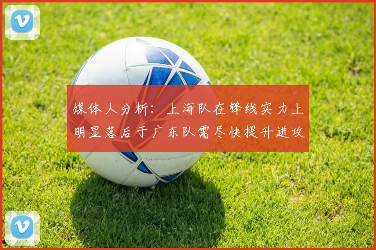 媒体人分析：上海队在锋线实力上明显落后于广东队需尽快提升进攻火力