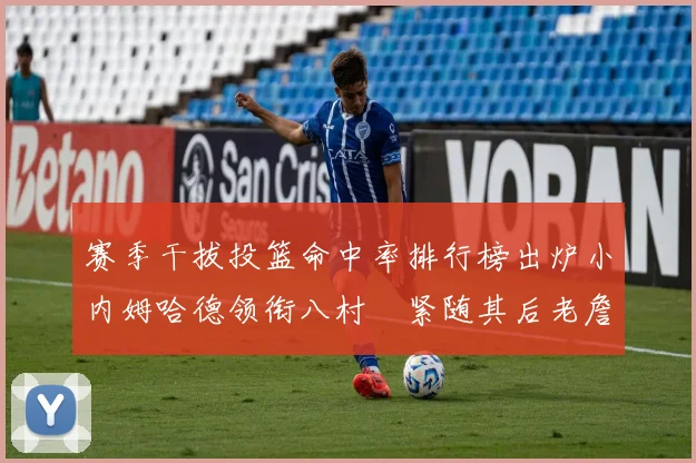 赛季干拔投篮命中率排行榜出炉小内姆哈德领衔八村塁紧随其后老詹稳居前列