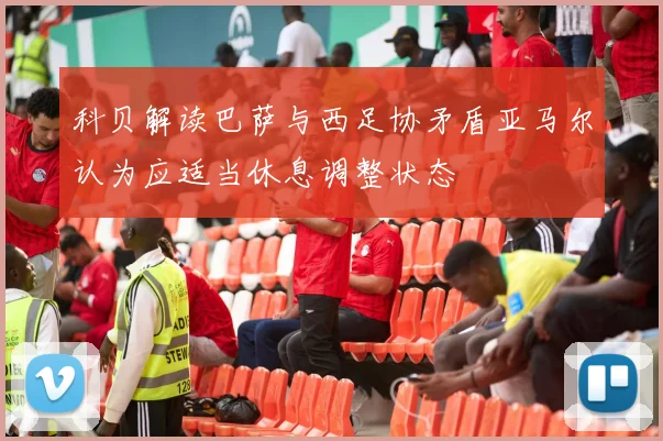 科贝解读巴萨与西足协矛盾亚马尔认为应适当休息调整状态