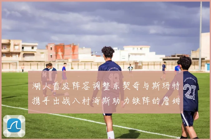 湖人首发阵容调整东契奇与斯玛特携手出战八村海斯助力缺阵的詹姆斯艾顿