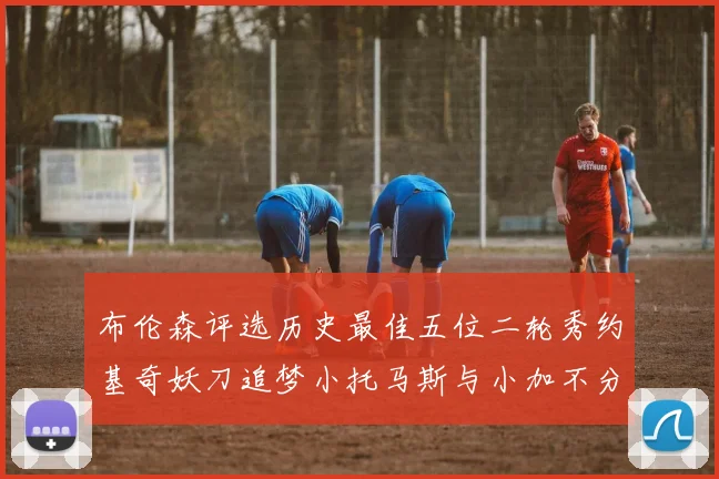 布伦森评选历史最佳五位二轮秀约基奇妖刀追梦小托马斯与小加不分先后