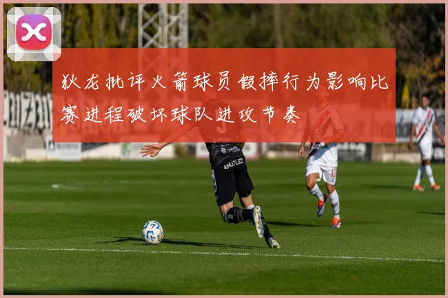 狄龙批评火箭球员假摔行为影响比赛进程破坏球队进攻节奏