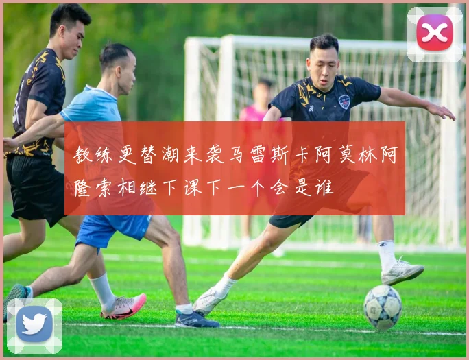 教练更替潮来袭马雷斯卡阿莫林阿隆索相继下课下一个会是谁