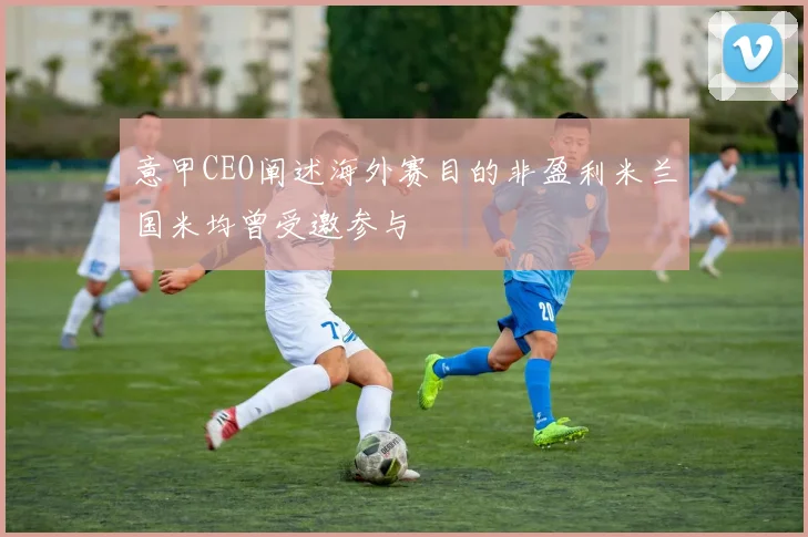 意甲CEO阐述海外赛目的非盈利米兰国米均曾受邀参与