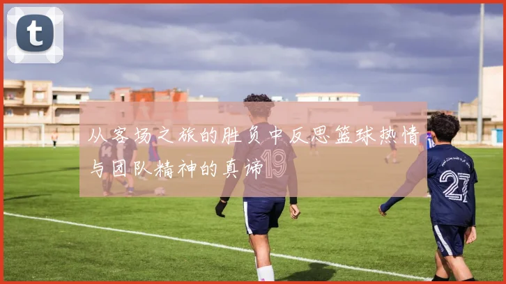 从客场之旅的胜负中反思篮球热情与团队精神的真谛